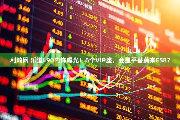 利鸿网 乐道L90内饰曝光！6个VIP座，会是平替蔚来ES8？