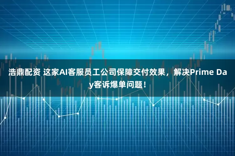 浩鼎配资 这家AI客服员工公司保障交付效果，解决Prime Day客诉爆单问题！