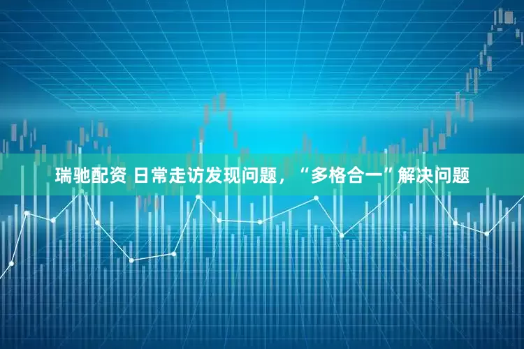 瑞驰配资 日常走访发现问题，“多格合一”解决问题