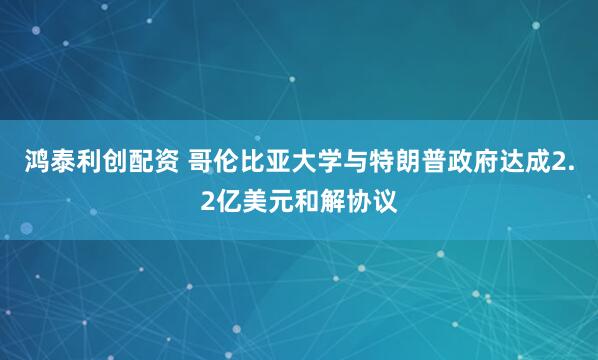 鸿泰利创配资 哥伦比亚大学与特朗普政府达成2.2亿美元和解协议