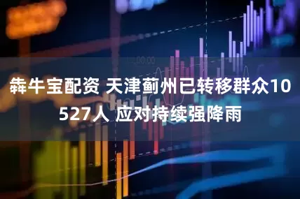 犇牛宝配资 天津蓟州已转移群众10527人 应对持续强降雨