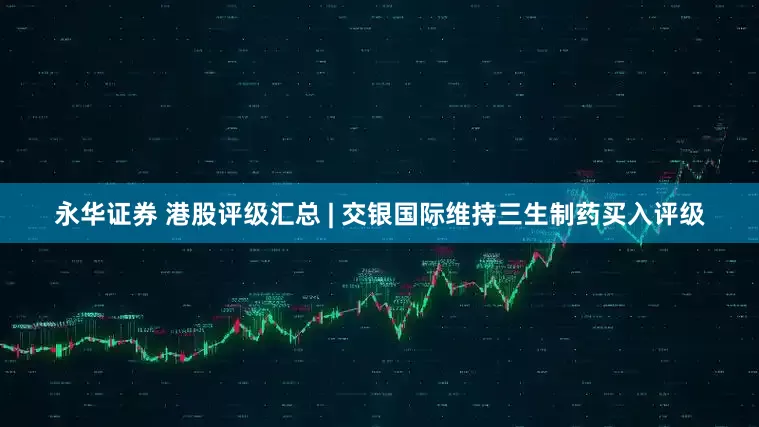 永华证券 港股评级汇总 | 交银国际维持三生制药买入评级