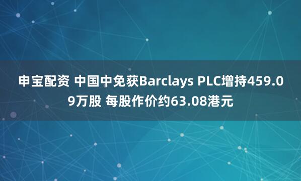 申宝配资 中国中免获Barclays PLC增持459.09万股 每股作价约63.08港元