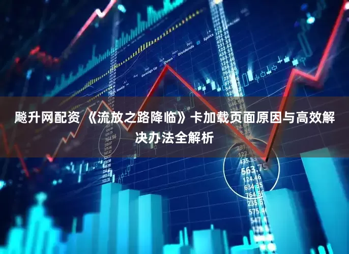 飚升网配资 《流放之路降临》卡加载页面原因与高效解决办法全解析