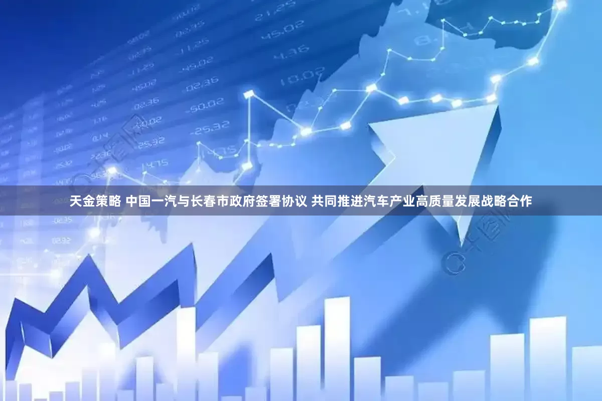 天金策略 中国一汽与长春市政府签署协议 共同推进汽车产业高质量发展战略合作