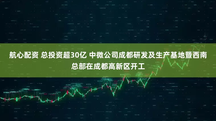 航心配资 总投资超30亿 中微公司成都研发及生产基地暨西南总部在成都高新区开工