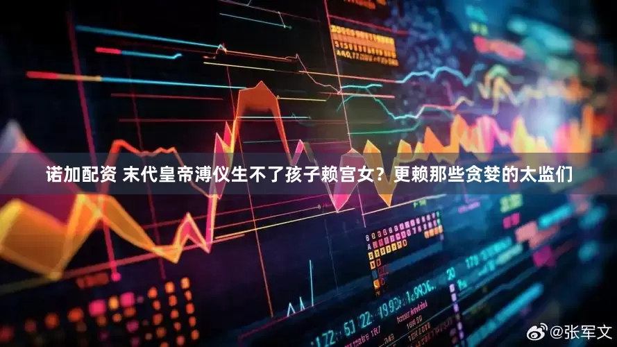 诺加配资 末代皇帝溥仪生不了孩子赖宫女？更赖那些贪婪的太监们
