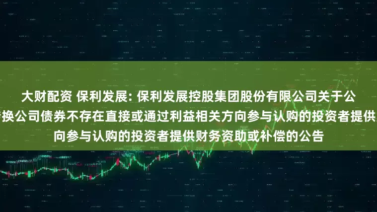 大财配资 保利发展: 保利发展控股集团股份有限公司关于公司向特定对象发行可转换公司债券不存在直接或通过利益相关方向参与认购的投资者提供财务资助或补偿的公告