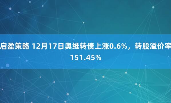 启盈策略 12月17日奥维转债上涨0.6%，转股溢价率151.45%