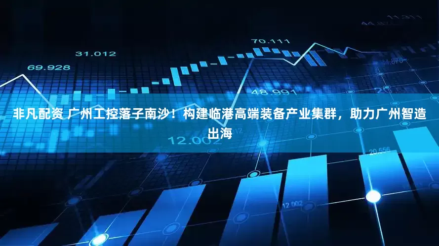 非凡配资 广州工控落子南沙！构建临港高端装备产业集群，助力广州智造出海