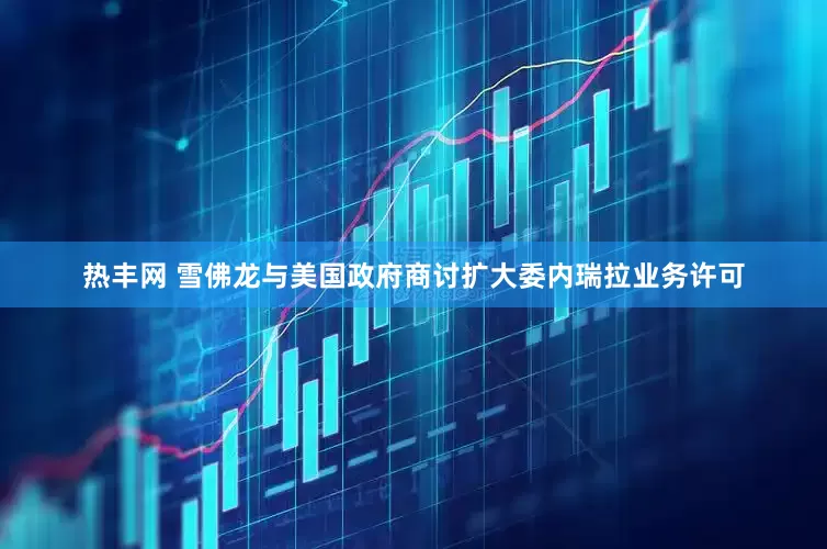 热丰网 雪佛龙与美国政府商讨扩大委内瑞拉业务许可