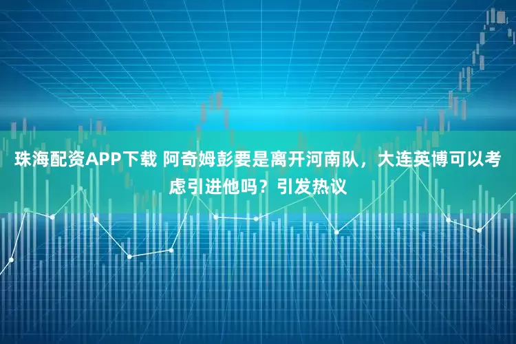 珠海配资APP下载 阿奇姆彭要是离开河南队，大连英博可以考虑引进他吗？引发热议