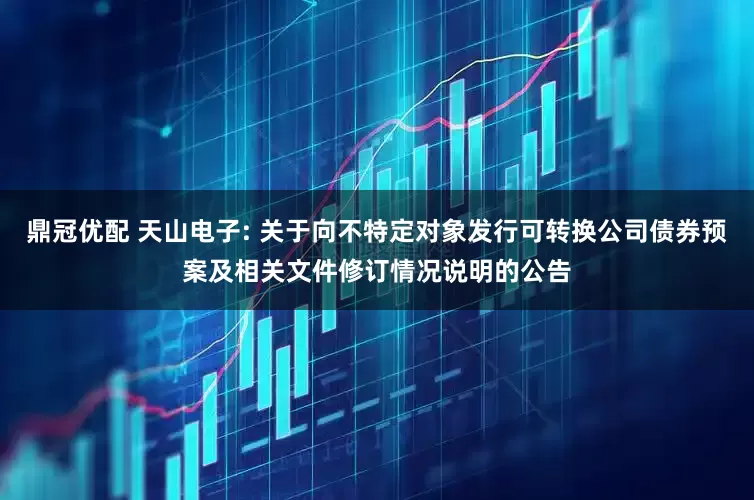 鼎冠优配 天山电子: 关于向不特定对象发行可转换公司债券预案及相关文件修订情况说明的公告
