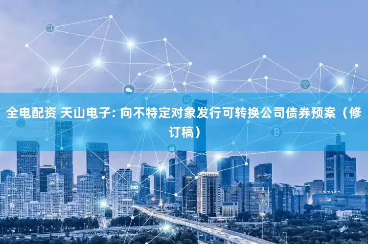 全电配资 天山电子: 向不特定对象发行可转换公司债券预案（修订稿）