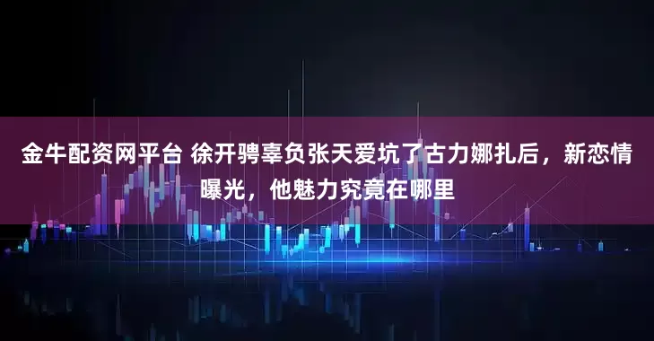 金牛配资网平台 徐开骋辜负张天爱坑了古力娜扎后，新恋情曝光，他魅力究竟在哪里