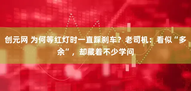 创元网 为何等红灯时一直踩刹车？老司机：看似“多余”，却藏着不少学问