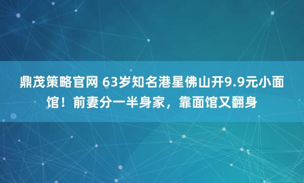 鼎茂策略官网 63岁知名港星佛山开9.9元小面馆！前妻分一半身家，靠面馆又翻身