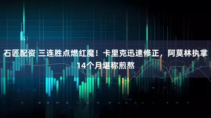 石匠配资 三连胜点燃红魔！卡里克迅速修正，阿莫林执掌14个月堪称煎熬