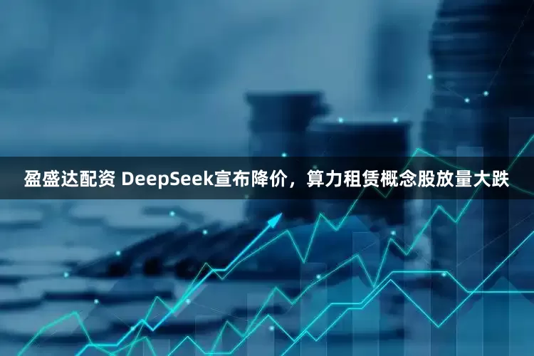 盈盛达配资 DeepSeek宣布降价，算力租赁概念股放量大跌
